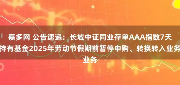 嘉多网 公告速递：长城中证同业存单AAA指数7天持有基金2025年劳动节假期前暂停申购、转换转入业务