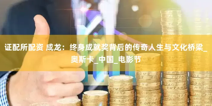 证配所配资 成龙：终身成就奖背后的传奇人生与文化桥梁_奥斯卡_中国_电影节