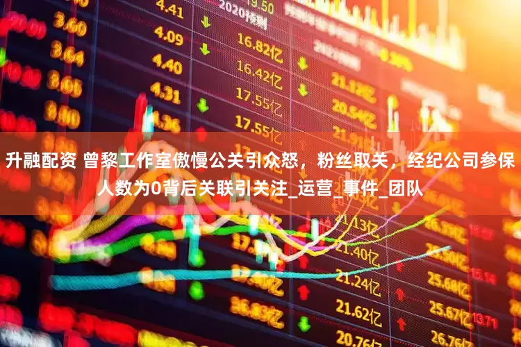升融配资 曾黎工作室傲慢公关引众怒，粉丝取关，经纪公司参保人数为0背后关联引关注_运营_事件_团队
