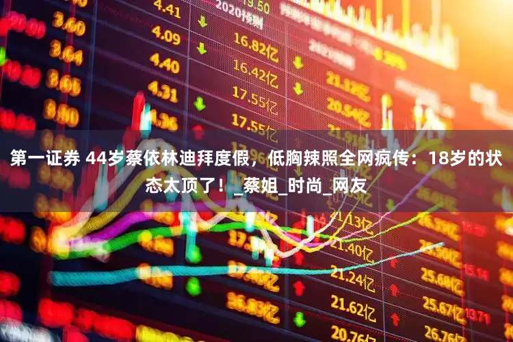 第一证券 44岁蔡依林迪拜度假，低胸辣照全网疯传：18岁的状态太顶了！_蔡姐_时尚_网友