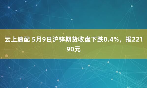 云上速配 5月9日沪锌期货收盘下跌0.4%，报22190元