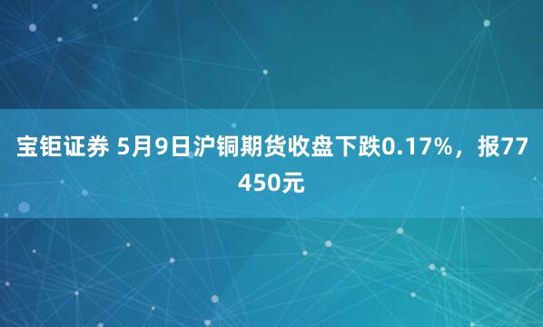 宝钜证券 5月9日沪铜期货收盘下跌0.17%，报77450元