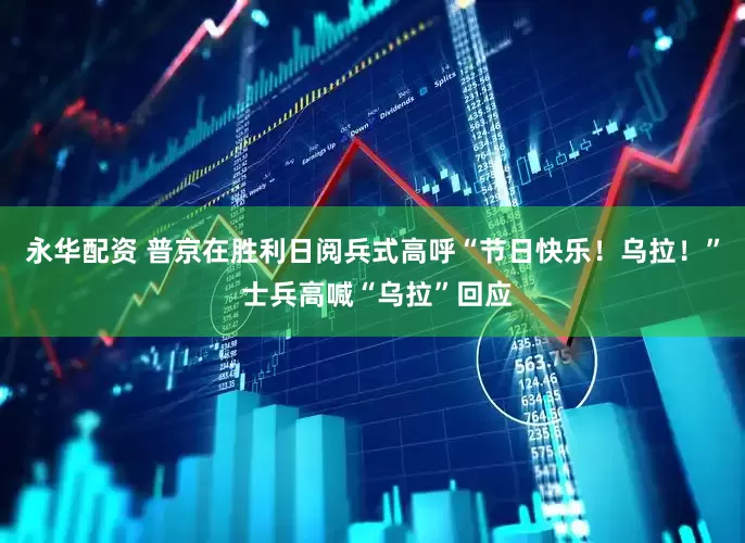 永华配资 普京在胜利日阅兵式高呼“节日快乐！乌拉！” 士兵高喊“乌拉”回应