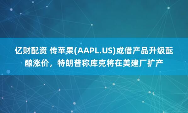 亿财配资 传苹果(AAPL.US)或借产品升级酝酿涨价，特朗普称库克将在美建厂扩产
