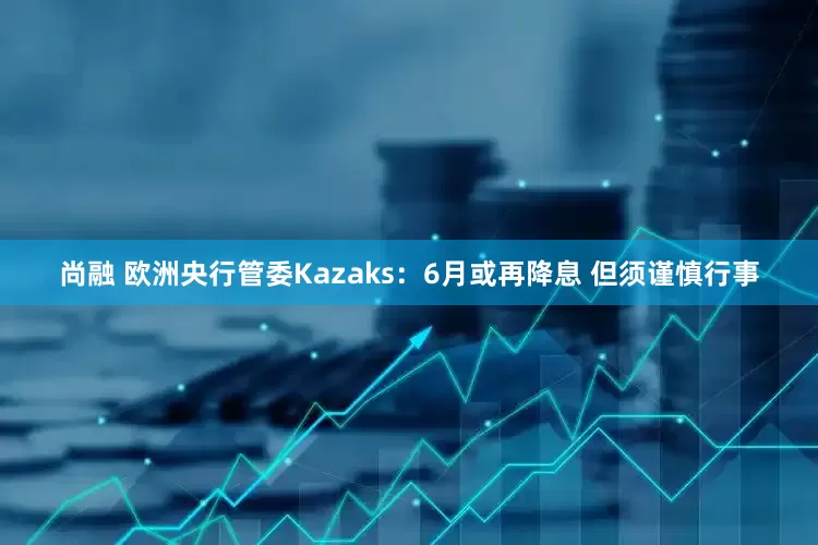 尚融 欧洲央行管委Kazaks：6月或再降息 但须谨慎行事