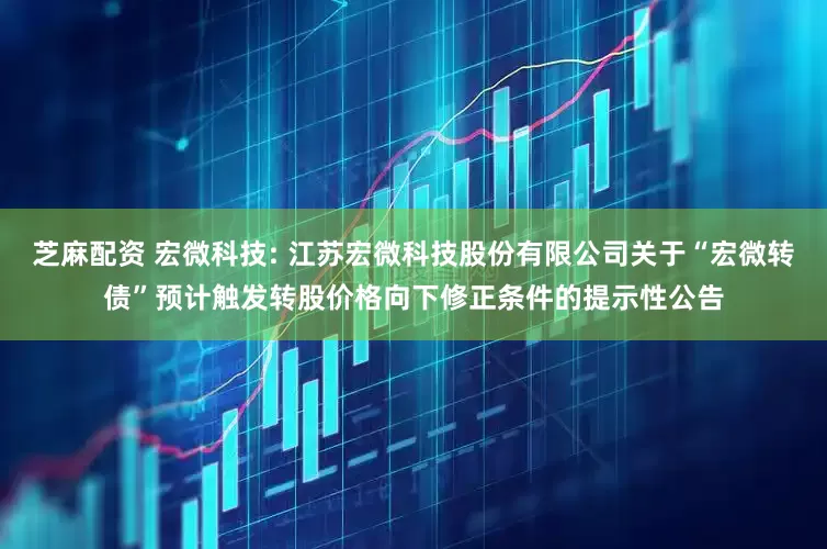 芝麻配资 宏微科技: 江苏宏微科技股份有限公司关于“宏微转债”预计触发转股价格向下修正条件的提示性公告
