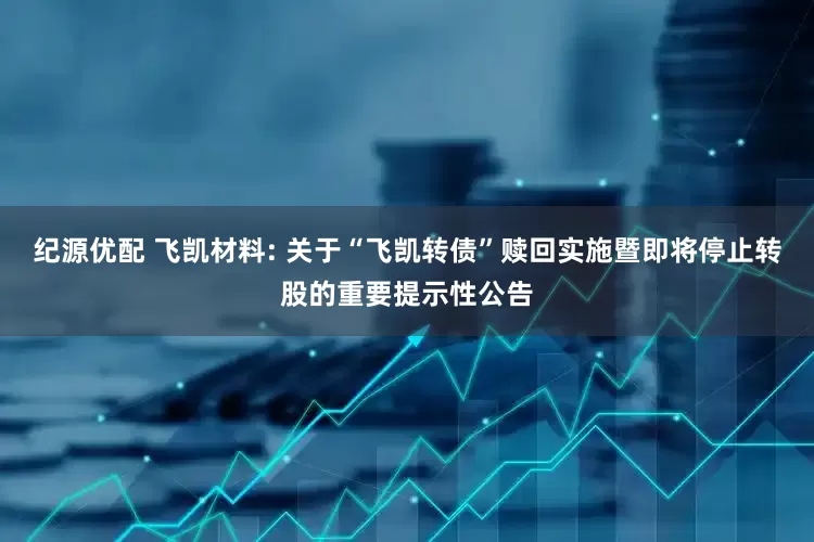 纪源优配 飞凯材料: 关于“飞凯转债”赎回实施暨即将停止转股的重要提示性公告