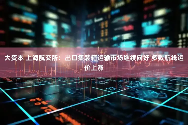 大资本 上海航交所：出口集装箱运输市场继续向好 多数航线运价上涨