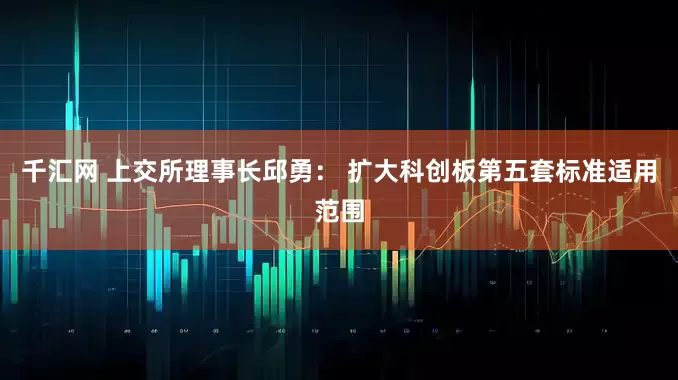 千汇网 上交所理事长邱勇： 扩大科创板第五套标准适用范围