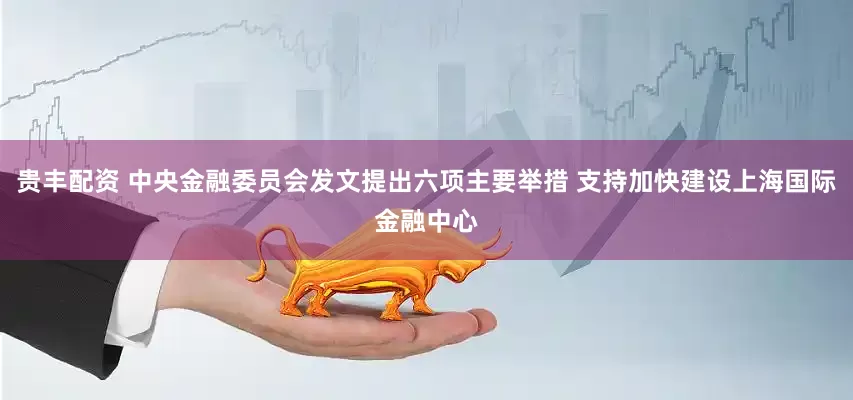 贵丰配资 中央金融委员会发文提出六项主要举措 支持加快建设上海国际金融中心
