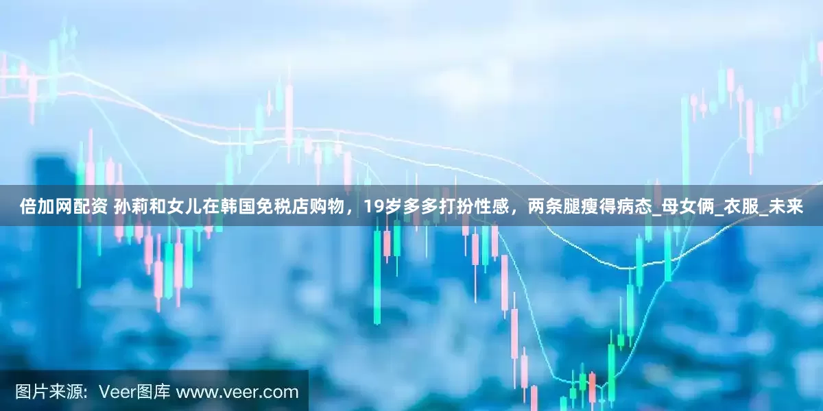 倍加网配资 孙莉和女儿在韩国免税店购物，19岁多多打扮性感，两条腿瘦得病态_母女俩_衣服_未来