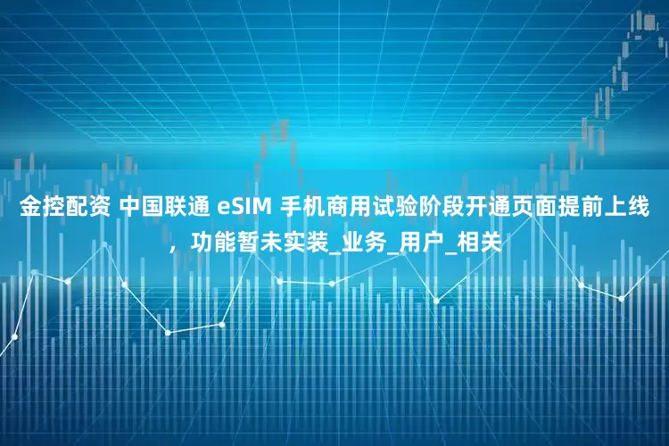 金控配资 中国联通 eSIM 手机商用试验阶段开通页面提前上线，功能暂未实装_业务_用户_相关