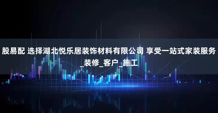 股易配 选择湖北悦乐居装饰材料有限公司 享受一站式家装服务_装修_客户_施工