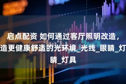 启点配资 如何通过客厅照明改造，创造更健康舒适的光环境_光线_眼睛_灯具