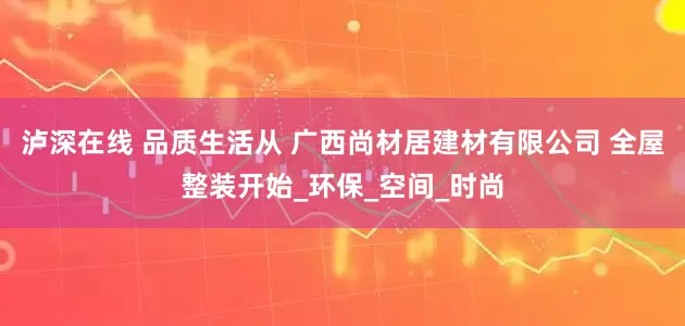 泸深在线 品质生活从 广西尚材居建材有限公司 全屋整装开始_环保_空间_时尚