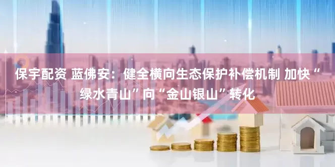 保宇配资 蓝佛安：健全横向生态保护补偿机制 加快“绿水青山”向“金山银山”转化