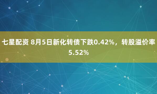 七星配资 8月5日新化转债下跌0.42%，转股溢价率5.52%