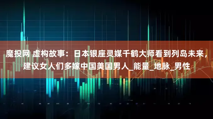 魔投网 虚构故事：日本银座灵媒千鹤大师看到列岛未来，建议女人们多嫁中国美国男人_能量_地脉_男性