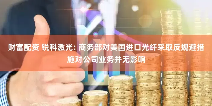 财富配资 锐科激光: 商务部对美国进口光纤采取反规避措施对公司业务并无影响