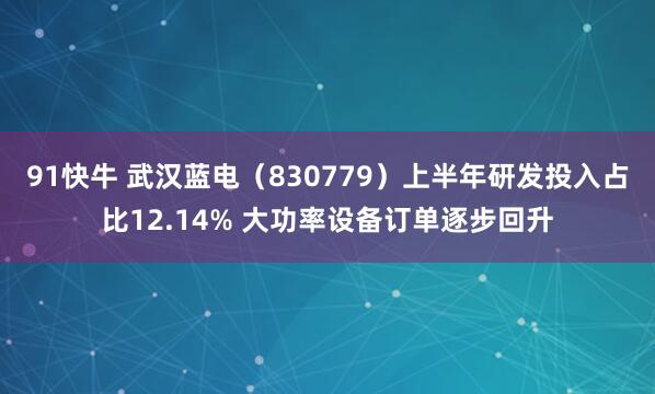 91快牛 武汉蓝电（830779）上半年研发投入占比12.14% 大功率设备订单逐步回升