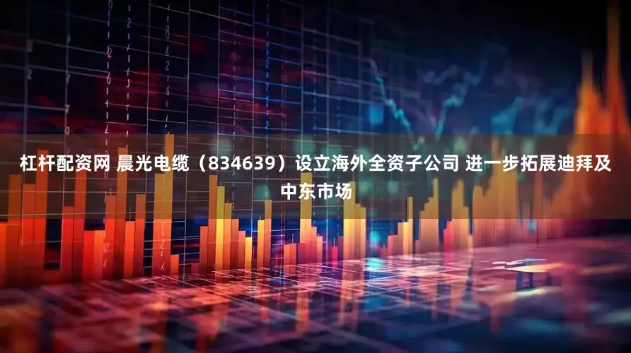 杠杆配资网 晨光电缆（834639）设立海外全资子公司 进一步拓展迪拜及中东市场