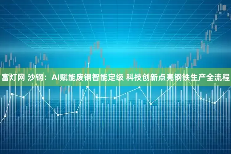 富灯网 沙钢：AI赋能废钢智能定级 科技创新点亮钢铁生产全流程