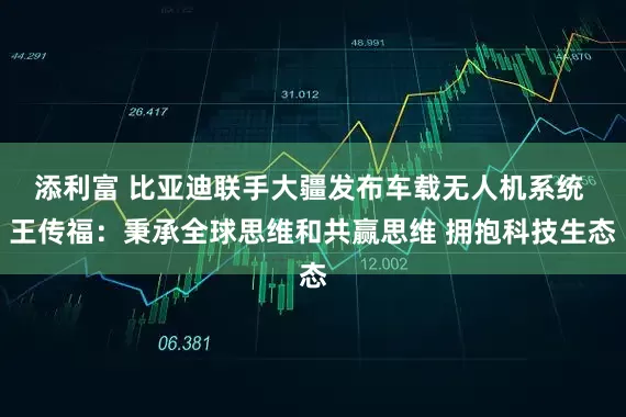 添利富 比亚迪联手大疆发布车载无人机系统 王传福：秉承全球思维和共赢思维 拥抱科技生态