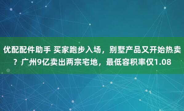 优配配件助手 买家跑步入场，别墅产品又开始热卖？广州9亿卖出两宗宅地，最低容积率仅1.08