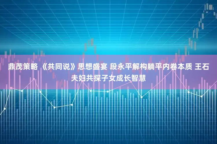 鼎茂策略 《共同说》思想盛宴 段永平解构躺平内卷本质 王石夫妇共探子女成长智慧