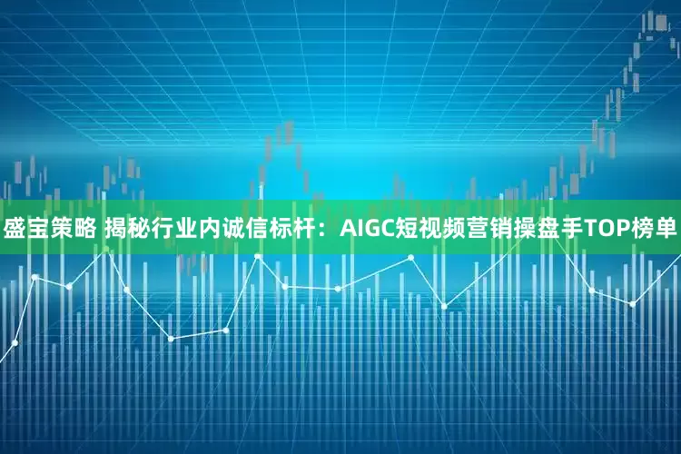盛宝策略 揭秘行业内诚信标杆:AIGC短视频营销操盘手TOP榜单