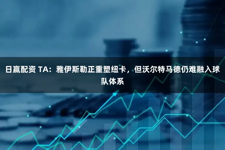 日赢配资 TA:雅伊斯勒正重塑纽卡,但沃尔特马德仍难融入球队体系